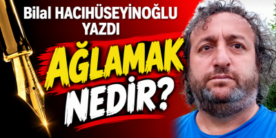 Bilal Hacıhüseyinoğlu yazdı AĞLAMAK NEDİR?